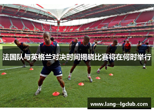 法国队与英格兰对决时间揭晓比赛将在何时举行