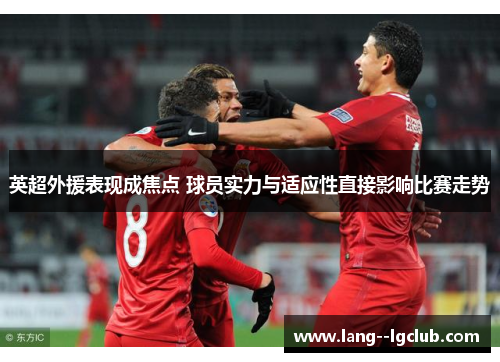 英超外援表现成焦点 球员实力与适应性直接影响比赛走势 英超外援表现成焦点 球员实力与适应性直接影响比赛走势