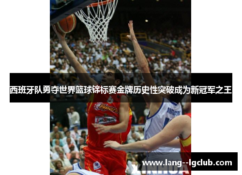 西班牙队勇夺世界篮球锦标赛金牌历史性突破成为新冠军之王