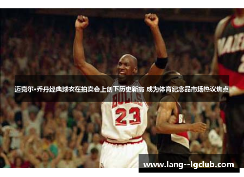 迈克尔·乔丹经典球衣在拍卖会上创下历史新高 成为体育纪念品市场热议焦点