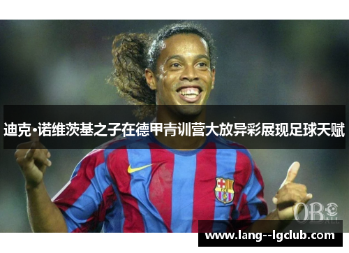 迪克·诺维茨基之子在德甲青训营大放异彩展现足球天赋 迪克·诺维茨基之子在德甲青训营大放异彩展现足球天赋