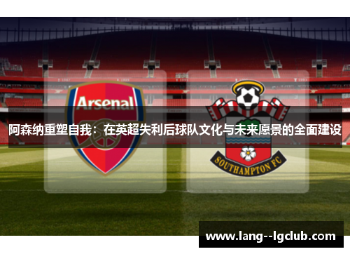 阿森纳重塑自我:在英超失利后球队文化与未来愿景的全面建设 阿森纳重塑自我:在英超失利后球队文化与未来愿景的全面建设