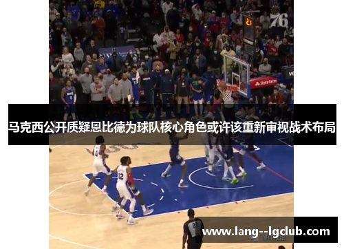 马克西公开质疑恩比德为球队核心角色或许该重新审视战术布局 马克西公开质疑恩比德为球队核心角色或许该重新审视战术布局