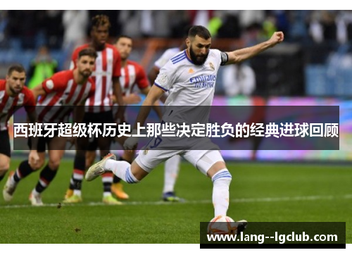 西班牙超级杯历史上那些决定胜负的经典进球回顾 西班牙超级杯历史上那些决定胜负的经典进球回顾