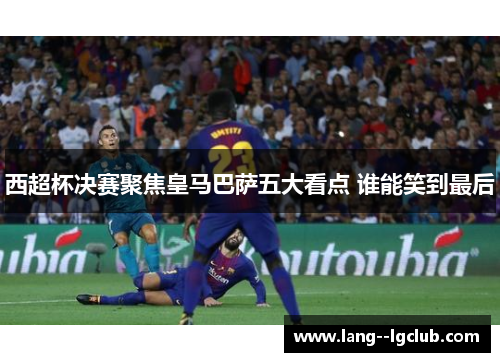 西超杯决赛聚焦皇马巴萨五大看点 谁能笑到最后