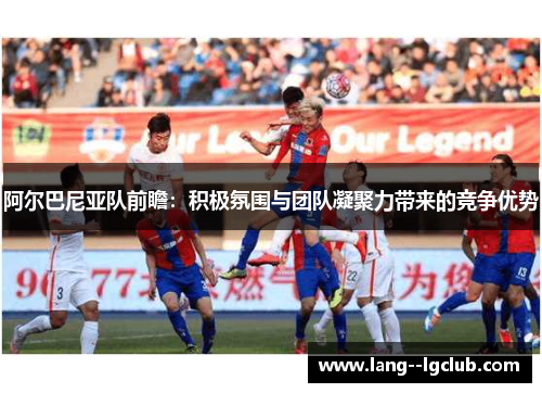 阿尔巴尼亚队前瞻：积极氛围与团队凝聚力带来的竞争优势