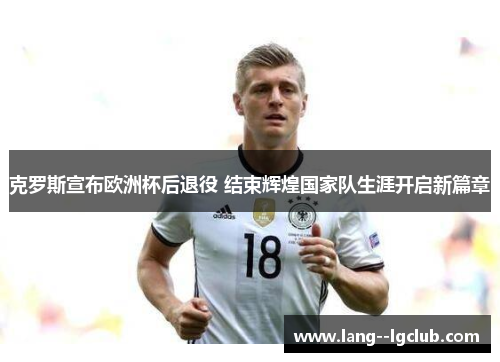 克罗斯宣布欧洲杯后退役 结束辉煌国家队生涯开启新篇章 克罗斯宣布欧洲杯后退役 结束辉煌国家队生涯开启新篇章