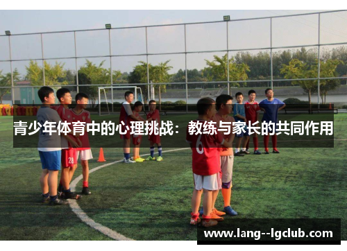 青少年体育中的心理挑战:教练与家长的共同作用 青少年体育中的心理挑战:教练与家长的共同作用