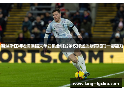 努涅斯在利物浦屡错失单刀机会引发争议球迷质疑其临门一脚能力 努涅斯在利物浦屡错失单刀机会引发争议球迷质疑其临门一脚能力