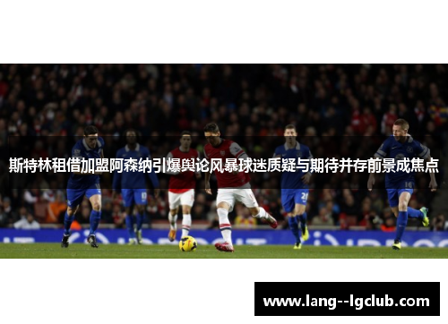 斯特林租借加盟阿森纳引爆舆论风暴球迷质疑与期待并存前景成焦点 斯特林租借加盟阿森纳引爆舆论风暴球迷质疑与期待并存前景成焦点