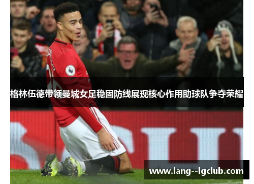 格林伍德带领曼城女足稳固防线展现核心作用助球队争夺荣耀 格林伍德带领曼城女足稳固防线展现核心作用助球队争夺荣耀