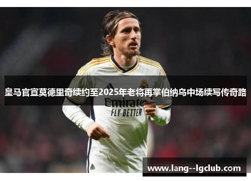 皇马官宣莫德里奇续约至2025年老将再掌伯纳乌中场续写传奇路 皇马官宣莫德里奇续约至2025年老将再掌伯纳乌中场续写传奇路